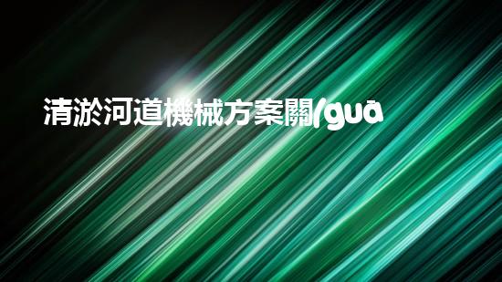 清淤河道機械方案關(guān)鍵技術(shù)揭秘：提升清淤效率的突破性方法！